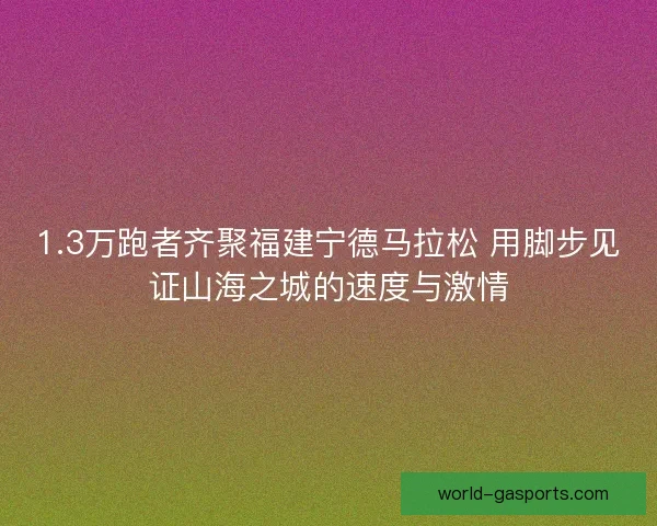 1.3万跑者齐聚福建宁德马拉松 用脚步见证山海之城的速度与激情