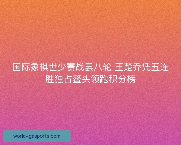 国际象棋世少赛战罢八轮 王楚乔凭五连胜独占鳌头领跑积分榜