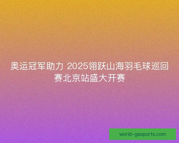 奥运冠军助力 2025翎跃山海羽毛球巡回赛北京站盛大开赛